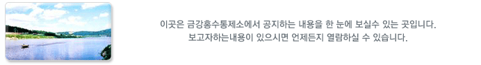 이곳은 금강홍수통제소에서 공지하는 내용을 한 눈에 보실수 있는 곳입니다.
보고자하는내용이 있으시면 언제든지 열람하실 수 있으며 궁금하신 사항이나 의견이 있을시엔
문의 해 주시기 바랍니다.
