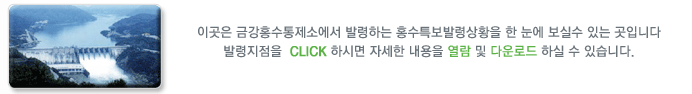 이곳은 금강홍수통제소에서 발령하는 홍수특보발령상황을 한 눈에 보실수 있는 곳입니다
발령지점을  CLICK 하시면 자세한 내용을 열람하실 수 있습니다.
