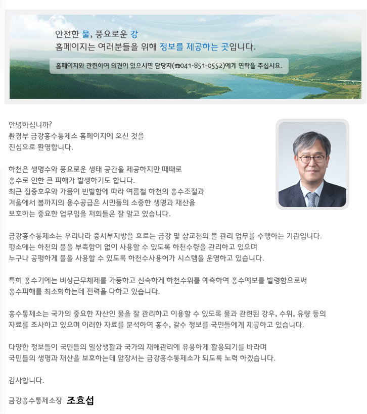 안녕하십니까? 
환경부 금강홍수통제소 홈페이지에 오신 것을 진심으로 환영합니다.
하천은 생명수와 풍요로운 생태 공간을 제공하지만 때때로 홍수로 인한 큰 피해가 발생하기도 합니다.
최근 집중호우와 가뭄이 빈발함에 따라 여름철 하천의 홍수조절과겨울에서 봄까지의 용수공급은 국민들의 소중한 생명과 재산을 보호하는 중요한 업무임을 저희들은 잘 알고 있습니다.
금강홍수통제소는 우리나라 중서부지방을 흐르는 금강 및 삽교천의 물 관리 업무를 수행하는 기관입니다.
평소에는 하천의 물을 부족함이 없이 사용할 수 있도록 하천수량을 관리하고 있으며누구나 공평하게 물을 사용할 수 있도록 하천수사용허가 시스템을 운영하고 있습니다.
특히 홍수기에는 비상근무체제를 가동하고 신속하게 하천수위를 예측하여 홍수예보를 발령함으로써홍수피해를 최소화하는데 전력을 다하고 있습니다.
홍수통제소는 국가의 중요한 자산인 물을 잘 관리하고 이용할 수 있도록 물과 관련된 강우, 수위, 유량 등의 자료를조사하고 있으며 이러한 자료를 분석하여 홍수, 갈수 정보를 국민들에게 제공하고 있습니다.
다양한 정보들이 국민들의 일상생활과 국가의 재해관리에 유용하게 활용되기를 바라며국민들의 생명과 재산을 보호하는데 앞장서는 금강홍수통제소가 되도록 노력 하겠습니다.
감사합니다. 금강홍수통제소장 서해엽